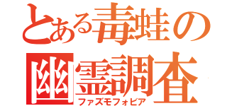 とある毒蛙の幽霊調査（ファズモフォビア）