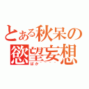 とある秋呆の慾望妄想（ばか~~~~）