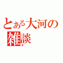 とある大河の雑談（ざ）