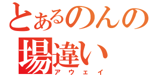 とあるのんの場違い（アウェイ）