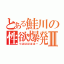 とある鮭川の性欲爆発Ⅱ（うほほほほほー）