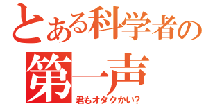 とある科学者の第一声（君もオタクかい？）