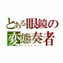 とある眼鏡の変態奏者（ザ　★　キ　★　チ　♪　）