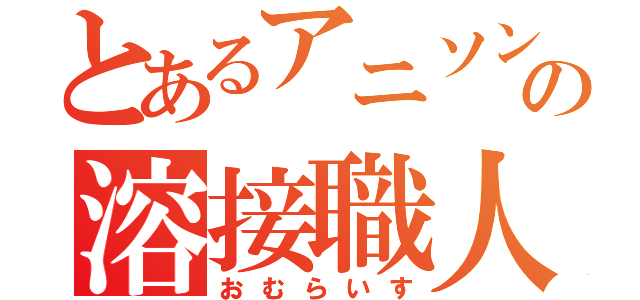 とあるアニソンの溶接職人（おむらいす）