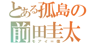 とある孤島の前田圭太（モアイ＝像）