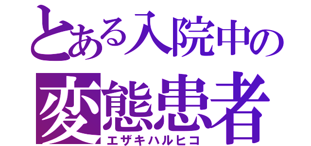 とある入院中の変態患者（エザキハルヒコ）