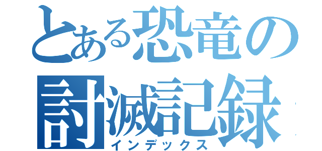 とある恐竜の討滅記録（インデックス）