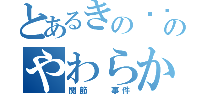 とあるきの〜〜このやわらか（関節  事件）