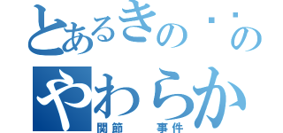 とあるきの〜〜このやわらか（関節  事件）