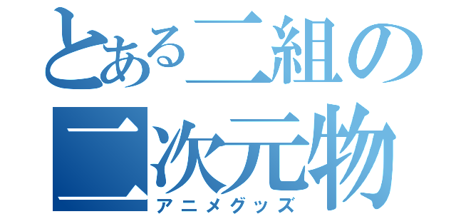 とある二組の二次元物質（アニメグッズ）