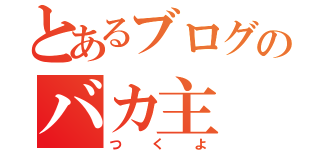 とあるブログのバカ主（つくよ）