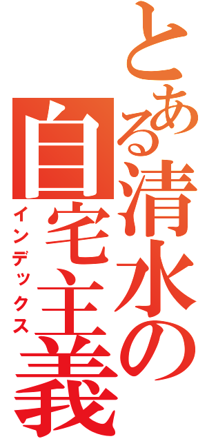 とある清水の自宅主義（インデックス）