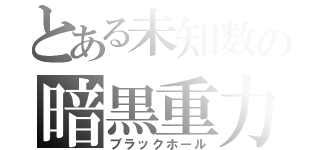 とある未知数の暗黒重力（ブラックホール）