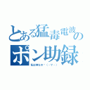 とある猛毒電波のポン助録（私は神なの❓（・∀・））