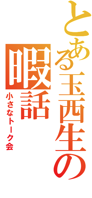 とある玉西生の暇話（小さなトーク会）