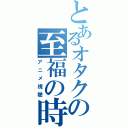 とあるオタクの至福の時（アニメ視聴）