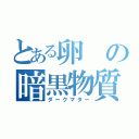 とある卵の暗黒物質（ダークマター）