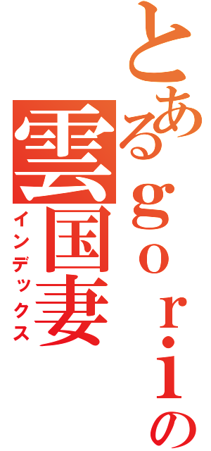 とあるｇｏｒｉｌｌａの雲国妻（インデックス）