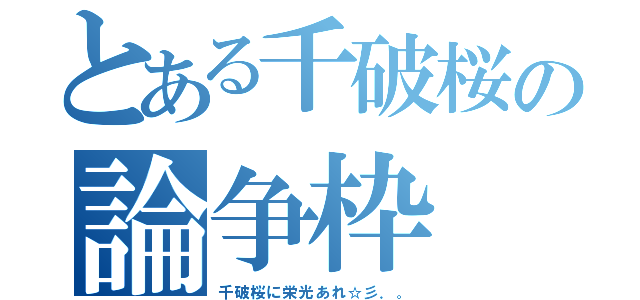 とある千破桜の論争枠（千破桜に栄光あれ☆彡．。）