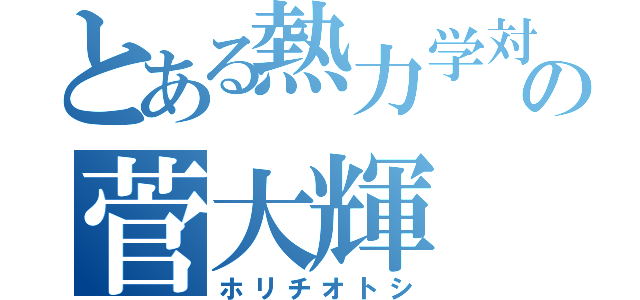 とある熱力学対策本部部長の菅大輝（ホリチオトシ）