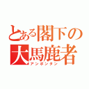 とある閣下の大馬鹿者（アンポンタン）