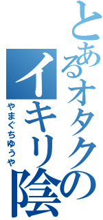 とあるオタクのイキリ陰キャ（やまぐちゆうや）