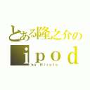 とある隆之介のｉｐｏｄ（ｂｙ Ｈｉｒｏｔｏ）