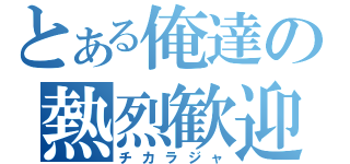 とある俺達の熱烈歓迎（チカラジャ）