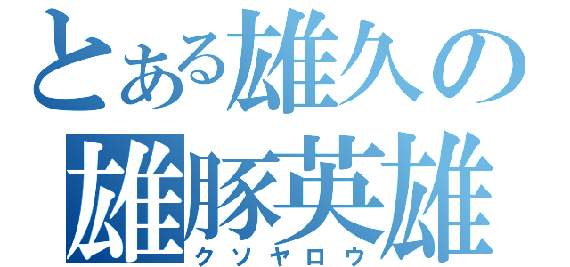 とある雄久の雄豚英雄（クソヤロウ）