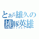 とある雄久の雄豚英雄（クソヤロウ）