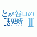 とある谷口の暇更新Ⅱ（クソブログ）