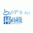 とあるデカメの種蒔機（タネマシンガン）