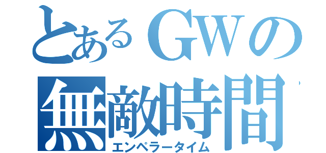 とあるＧＷの無敵時間（エンペラータイム）