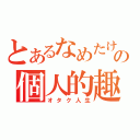 とあるなめたけの個人的趣味（オタク人生）