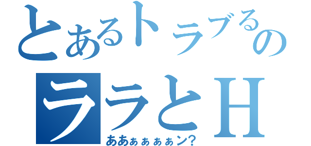 とあるトラブるのララとＨ（ああぁぁぁぁン？）