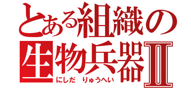 とある組織の生物兵器Ⅱ（にしだ りゅうへい）