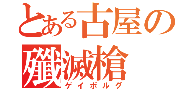 とある古屋の殲滅槍（ゲイボルグ）