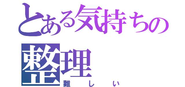 とある気持ちの整理（難しい）