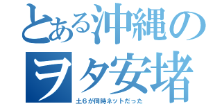 とある沖縄のヲタ安堵（土６が同時ネットだった）