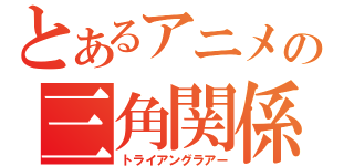 とあるアニメの三角関係（トライアングラアー）