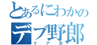 とあるにわかのデブ野郎（リア充）