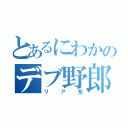 とあるにわかのデブ野郎（リア充）