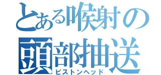 とある喉射の頭部抽送（ピストンヘッド）