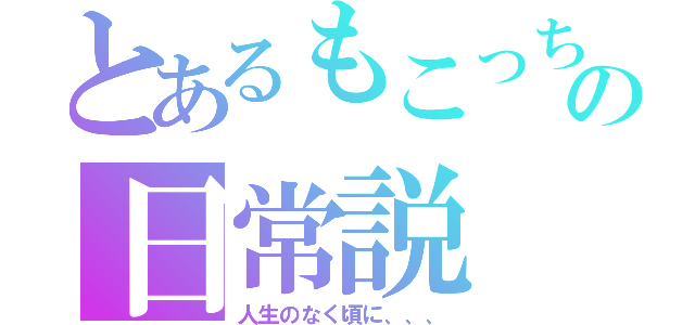 とあるもこっちの日常説（人生のなく頃に、、、）