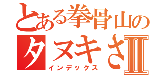 とある拳骨山のタヌキさんⅡ（インデックス）