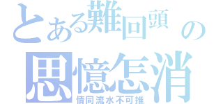 とある難回頭　の思憶怎消（情同流水不可推）