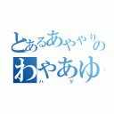 とあるあややりやたこらむたねらのわやあゆむたなろち（ハゲ）