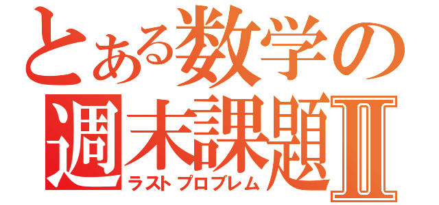 とある数学の週末課題Ⅱ（ラストプロブレム）