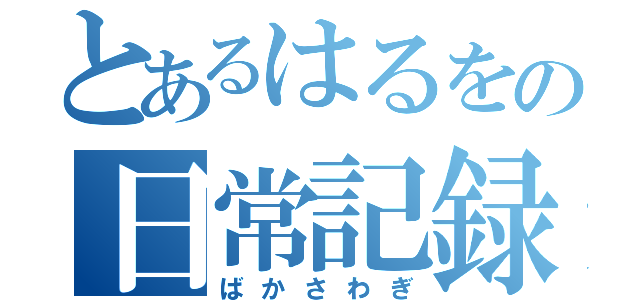 とあるはるをの日常記録（ばかさわぎ）