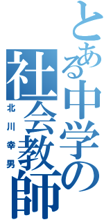 とある中学の社会教師（北川幸男）